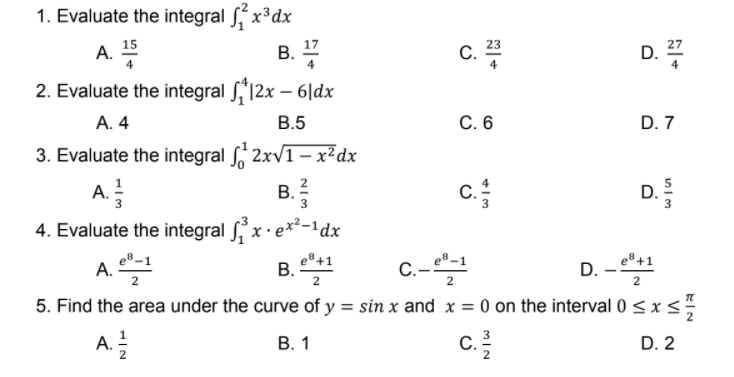 1. Evaluate the integral , x³dx
15
17
B. 7
23
27
A.
C.
4
D.
2. Evaluate the integral S,'12x – 6|dx
A. 4
В.5
C. 6
D. 7
3. Evaluate the integral , 2xv1– x²dx
c.
A. !
В.
2
D.
4. Evaluate the integral ,x· e*²-1dx
e®+1
В.
D. -
e®+1
A.
5. Find the area under the curve of y = sin x and x = 0 on the interval 0 < x <
C.-
2
A.
В. 1
c.
D. 2
