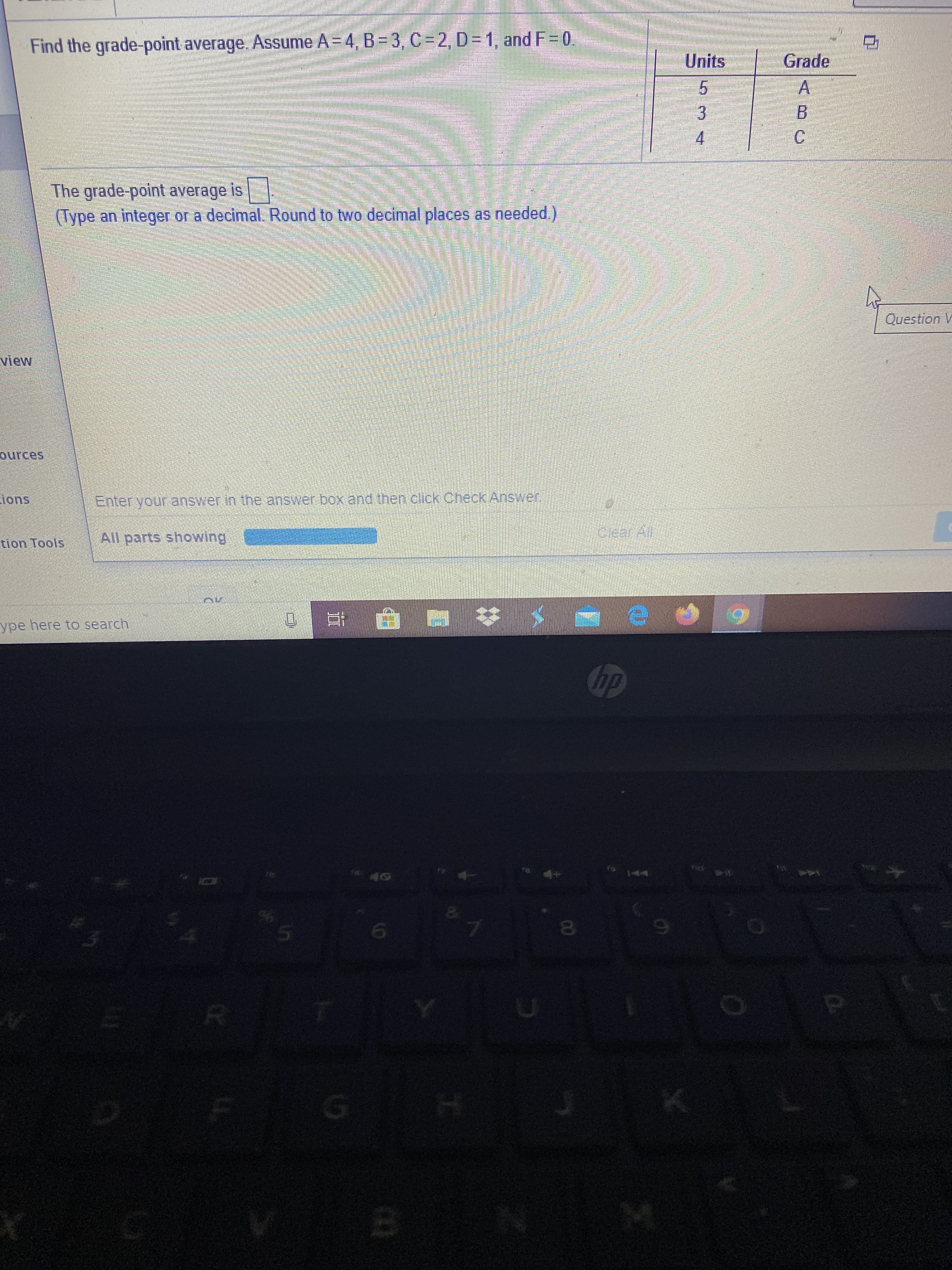 Find the grade-point average. Assume A = 4, B= 3, C =2, D= 1, and F= 0.
Units
Grade
3.
4.
C.
The grade-point average is
(Type an integer or a decimal. Round to two decimal places as needed.)
Question V
view
ources
ions
Enter your answer in the answer box and then click Check Answer.
All parts showing
Clear All
tion Tools
ype here to search
hp
144
40
00
