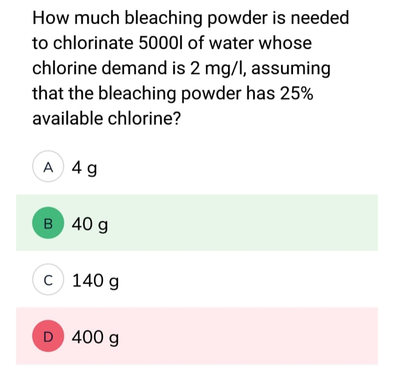 How much bleaching powder is needed
to chlorinate 5000l of water whose
chlorine demand is 2 mg/l, assuming
that the bleaching powder has 25%
available chlorine?
A 4 g
B 40 g
C 140 g
D 400 g