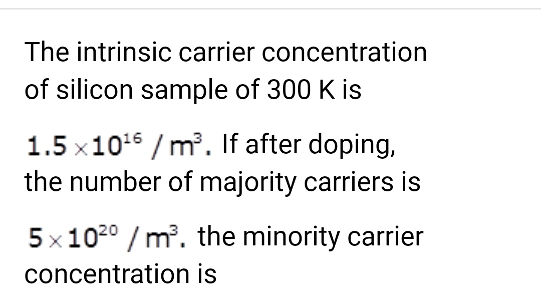 The intrinsic carrier concentration
of silicon sample of 300 K is
1.5x10¹6/m³. If after doping,
the number of majority carriers is
5x1020 /m³. the minority carrier
concentration is