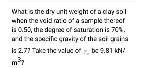 What is the dry unit weight of a clay soil
when the void ratio of a sample thereof
is 0.50, the degree of saturation is 70%,
and the specific gravity of the soil grains
is 2.7? Take the value of y be 9.81 kN/
m³?