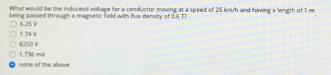What would be the inducesd voltage for a conductor moving at a speed of 25 km/h and having a length of 1 m
being passed through a magnetic field with flux density of 0.6 T?
6.25 V
1.74 V
6250 V
1.736 mV
none of the above