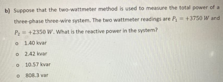 b) Suppose that the two-wattmeter method is used to measure the total power of a
three-phase three-wire system. The two wattmeter readings are P₁ = +3750 W and
P₂= +2350 W. What is the reactive power in the system?
o
1.40 kvar
o
2.42 kvar
O 10.57 kvar
o 808.3 var
