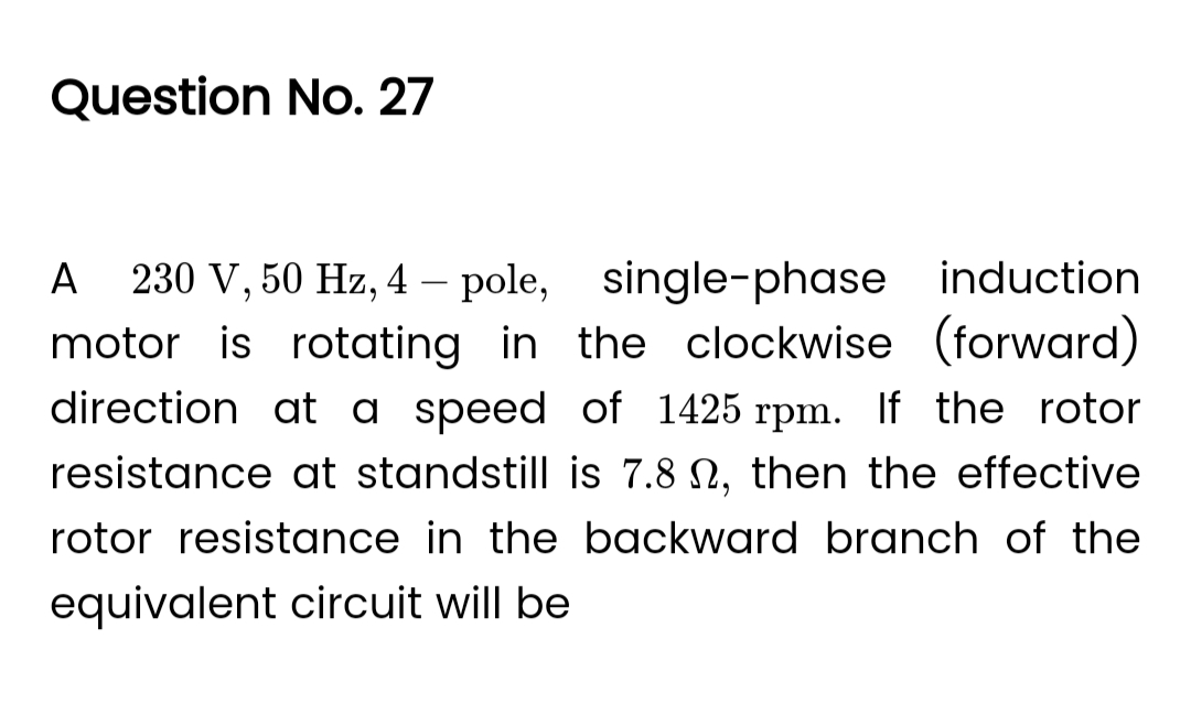 Question No. 27
A 230 V, 50 Hz, 4 - pole, single-phase induction
motor is rotating in the clockwise (forward)
direction at a speed of 1425 rpm. If the rotor
resistance at standstill is 7.8 , then the effective
rotor resistance in the backward branch of the
equivalent circuit will be
