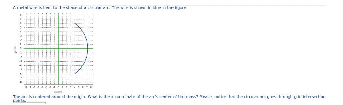 A metal wire is bent to the shape of a circular arc. The wire is shown in blue in the figure.
y (cm)
8
7
6
5
4
3
2
1
0
1
-2
-3
-4
-5
-6
-7
-8
-8-7-6-5 -4 -3 -2 -1 0 1 2 3 4 5 6 7 8
x (cm)
The arc is centered around the origin. What is the x coordinate of the arc's center of the mass? Please, notice that the circular arc goes through grid intersection
points.