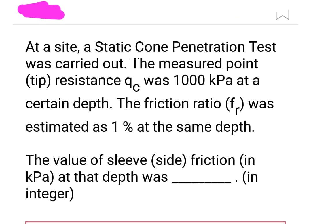 At a site, a Static Cone Penetration Test
was carried out. The measured point
(tip) resistance q was 1000 kPa at a
certain depth. The friction ratio (fr) was
estimated as 1 % at the same depth.
The value of sleeve (side) friction (in
kPa) at that depth was
integer)
(in