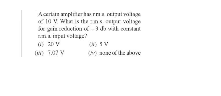 A certain amplifier has r.m.s. output voltage
of 10 V. What is the r.m.s. output voltage
for gain reduction of - 3 db with constant
r.m.s. input voltage?
(i) 20 V
(iii) 7.07 V
(ii) 5 V
(iv) none of the above