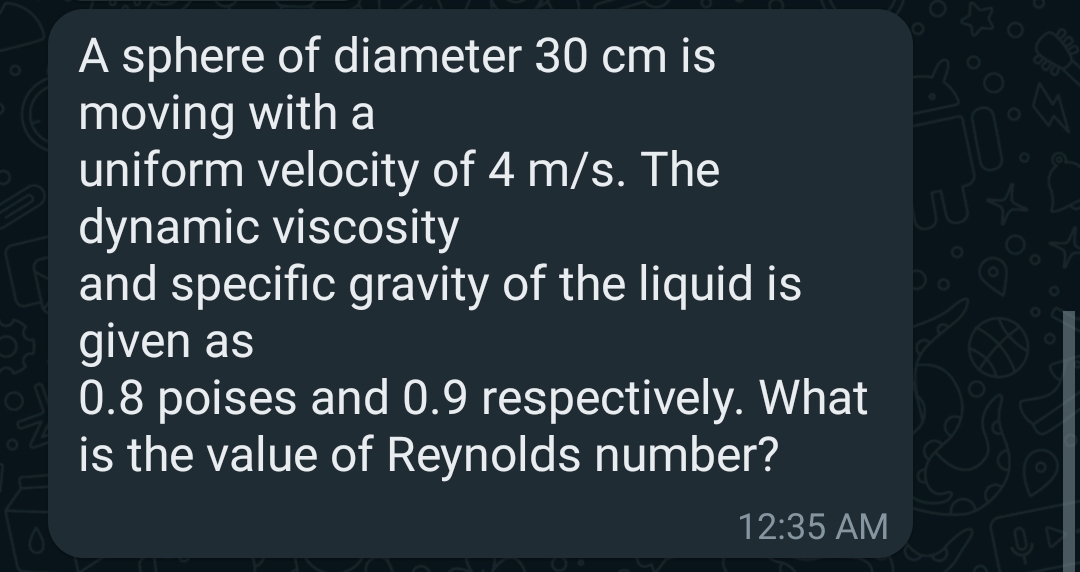 A sphere of diameter 30 cm is
moving with a
uniform velocity of 4 m/s. The
dynamic viscosity
and specific gravity of the liquid is
given as
0.8 poises and 0.9 respectively. What
is the value of Reynolds number?
12:35 AM
D