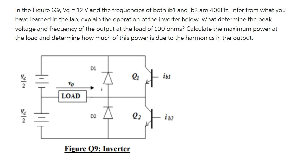 In the Figure Q9, Vd = 12 V and the frequencies of both ib1 and ib2 are 400Hz. Infer from what you
have learned in the lab, explain the operation of the inverter below. What determine the peak
voltage and frequency of the output at the load of 100 ohms? Calculate the maximum power at
the load and determine how much of this power is due to the harmonics in the output.
10
LOAD
D1
D2
Figure Q9: Inverter
2₁
22
✈
it
ibl
i b2