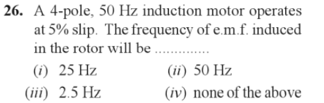 26. A 4-pole, 50 Hz induction motor operates
at 5% slip. The frequency of e.m.f. induced
in the rotor will be ....
(1) 25 Hz
(iii) 2.5 Hz
(ii) 50 Hz
(iv) none of the above