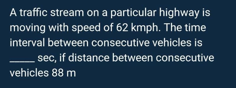 A traffic stream on a particular highway is
moving with speed of 62 kmph. The time
interval between consecutive vehicles is
sec, if distance between consecutive
vehicles 88 m