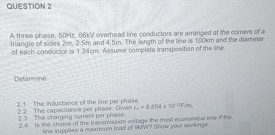 QUESTION 2
A three phase, 50Hz, 66kV overhead line conductors are arranged at the corners of a
triangle of sides 2m, 2.5m and 4.5m. The length of the line is 100km and the diameter
of each conductor is 1.24cm. Assume complete transposition of the line.
Determine:
2.1 The inductance of the line per phase.
2.2 The capacitance per phase. Given E. = 8.854 x 10-12F/m.
2.3 The charging current per phase.
2.4
Is the choice of the transmission voltage the most economical one if the
line supplies a maximum load of 9MW? Show your workings.