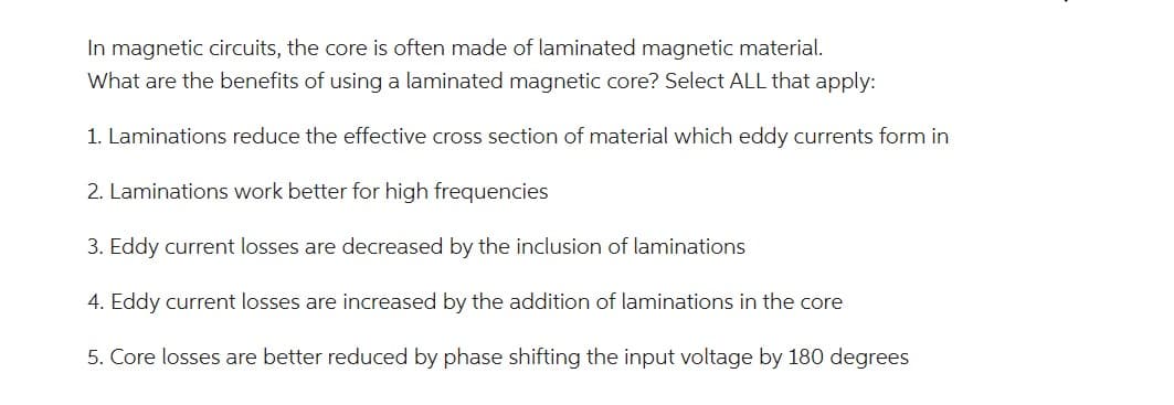 In magnetic circuits, the core is often made of laminated magnetic material.
What are the benefits of using a laminated magnetic core? Select ALL that apply:
1. Laminations reduce the effective cross section of material which eddy currents form in
2. Laminations work better for high frequencies
3. Eddy current losses are decreased by the inclusion of laminations
4. Eddy current losses are increased by the addition of laminations in the core
5. Core losses are better reduced by phase shifting the input voltage by 180 degrees