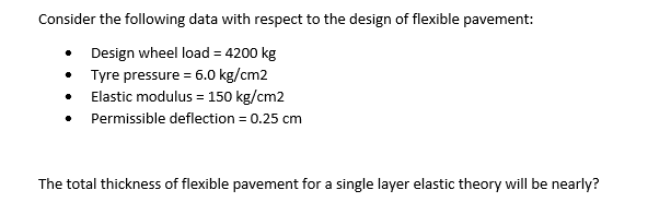 Consider the following data with respect to the design of flexible pavement:
• Design wheel load = 4200 kg
Tyre pressure = 6.0 kg/cm2
Elastic modulus = 150 kg/cm2
Permissible deflection = 0.25 cm
The total thickness of flexible pavement for a single layer elastic theory will be nearly?
