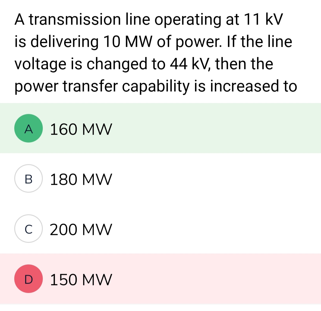 A transmission
line operating at 11 kV
is delivering 10 MW of power. If the line
voltage is changed to 44 kV, then the
power transfer capability is increased to
A
B
C
D
160 MW
180 MW
200 MW
150 MW