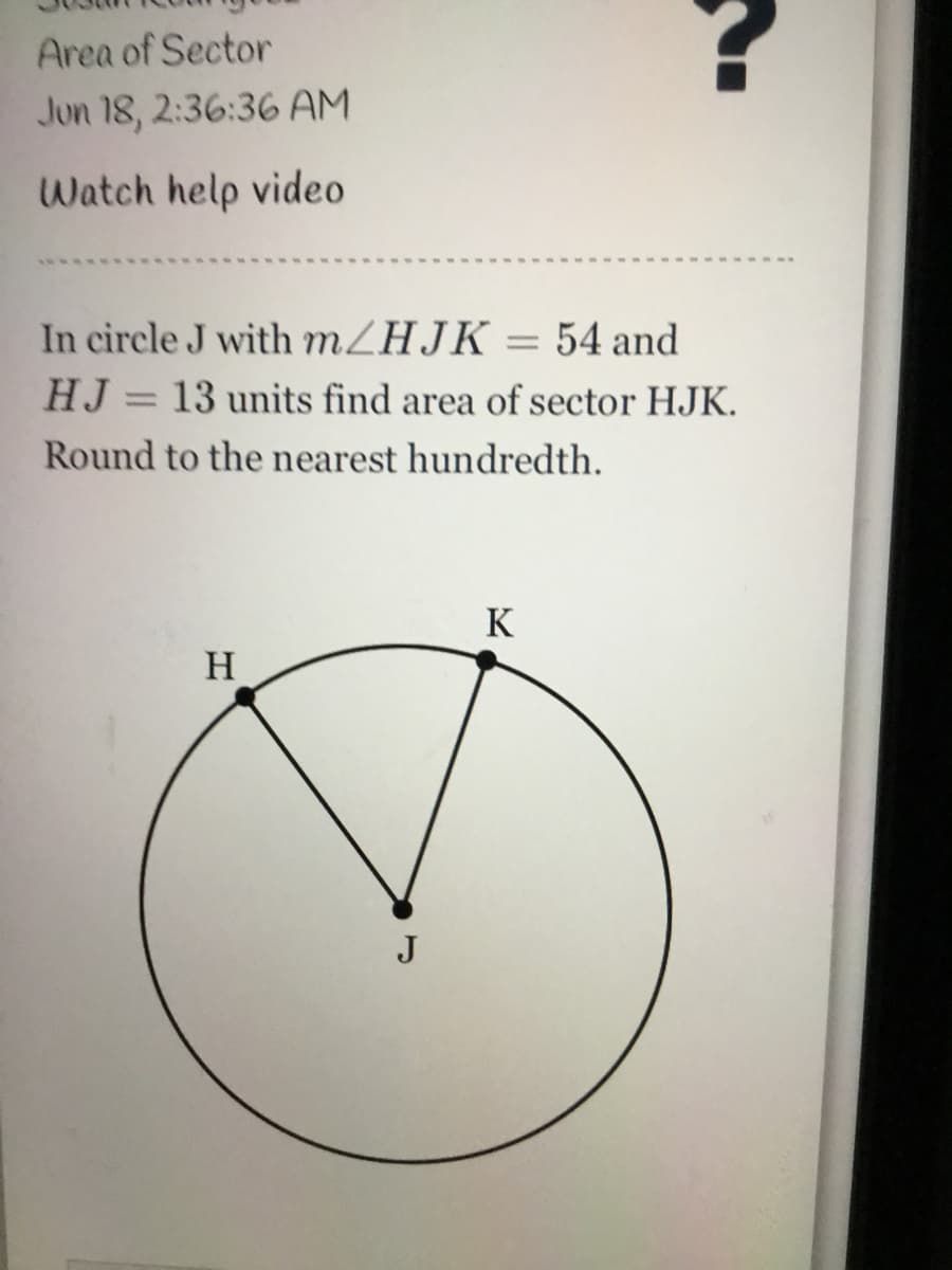 Area of Sector
Jun 18, 2:36:36 AM
Watch help video
In circle J with MZHJK = 54 and
HJ = 13 units find area of sector HJK.
%3D
Round to the nearest hundredth.
K
H
J
