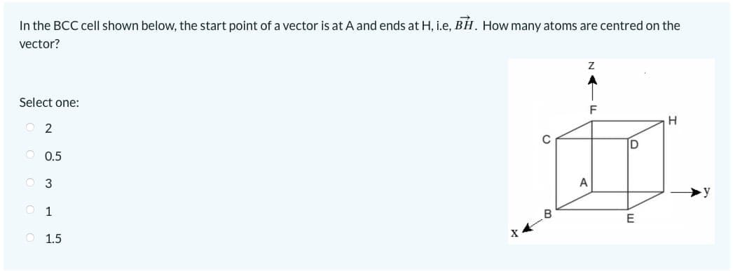 In the BCC cell shown below, the start point of a vector is at A and ends at H, i.e, BH. How many atoms are centred on the
vector?
Select one:
2
0.5
O 3
01
O 1.5
X
Z
A
F
E
H
