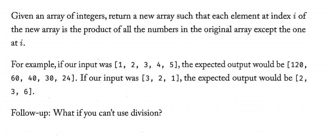 Given an array of integers, return a new array such that each element at index i of
the new array is the product of all the numbers in the original array except the one
at i.
For example, if our input was [1, 2, 3, 4, 51, the expected output would be [120,
60, 40, 30, 24]. If our input was [3, 2, 11, the expected output would be [2,
3,
6].
Follow-up: What if you can't use division?
