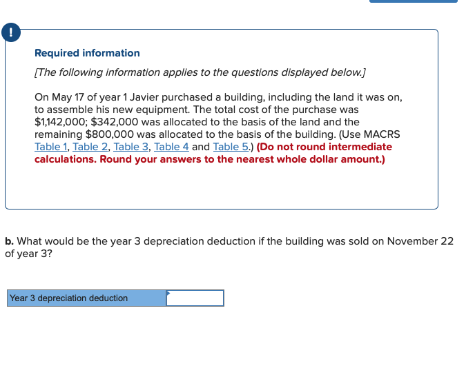 !
Required information
[The following information applies to the questions displayed below.]
On May 17 of year 1 Javier purchased a building, including the land it was on,
to assemble his new equipment. The total cost of the purchase was
$1,142,000; $342,000 was allocated to the basis of the land and the
remaining $800,000 was allocated to the basis of the building. (Use MACRS
Table 1, Table 2, Table 3, Table 4 and Table 5.) (Do not round intermediate
calculations. Round your answers to the nearest whole dollar amount.)
b. What would be the year 3 depreciation deduction if the building was sold on November 22
of year 3?
Year 3 depreciation deduction