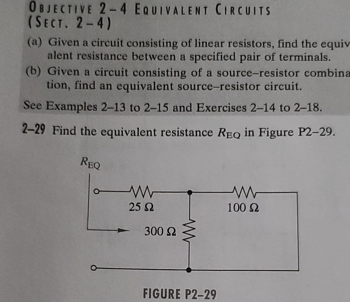 OBJECTIVE 2-4 EQUIVALENT CIRCUITS
(SECT. 2-4)
(a) Given a circuit consisting of linear resistors, find the equiv
alent resistance between a specified pair of terminals.
(b) Given a circuit consisting of a source-resistor combina
tion, find an equivalent source-resistor circuit.
See Examples 2-13 to 2-15 and Exercises 2-14 to 2-18.
2-29 Find the equivalent resistance REQ in Figure P2-29.
REQ
25 Ω
300 Ω
FIGURE P2-29
100 Ω