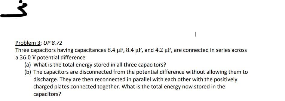 1
Problem 3: UP 8.72
Three capacitors having capacitances 8.4 μF, 8.4 µF, and 4.2 µF, are connected in series across
a 36.0 V potential difference.
(a) What is the total energy stored in all three capacitors?
(b) The capacitors are disconnected from the potential difference without allowing them to
discharge. They are then reconnected in parallel with each other with the positively
charged plates connected together. What is the total energy now stored in the
capacitors?