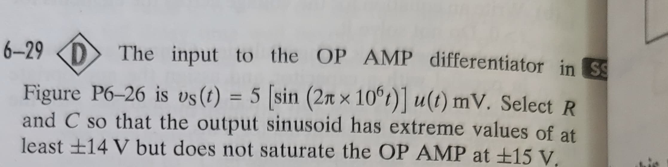 6-29 D The input to the OP AMP differentiator in Ss
Figure P6-26 is vs (t) = 5 [sin
(2₁
(2xx 10°t)] u(t) mV. Select R
and C so that the output sinusoid has extreme values of at
least ±14 V but does not saturate the OP AMP at £15 V.