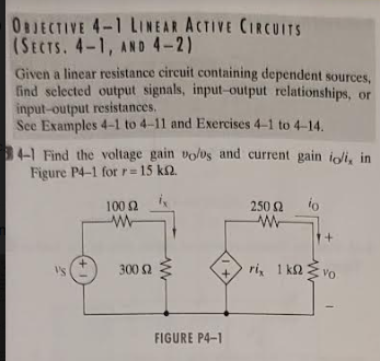 OBJECTIVE 4-1 LINEAR ACTIVE CIRCUITS
(SECTS. 4-1, AND 4-2)
Given a linear resistance circuit containing dependent sources,
find selected output signals, input-output relationships, or
input-output resistances.
See Examples 4-1 to 4-11 and Exercises 4-1 to 4-14.
4-1 Find the voltage gain vol0s and current gain ioli, in
Figure P4-1 for r=15 km2.
VS
+
100 (2
w
300 (2
www
1+
FIGURE P4-1
250 Ω
www
io
+
ri, 1 kovo
1