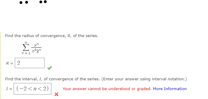Find the radius of convergence, R, of the series.
n420
n = 1
R =| 2
Find the interval, I, of convergence of the series. (Enter your answer using interval notation.)
1= (-2<n<2)
I =
Your answer cannot be understood or graded. More Information
:
