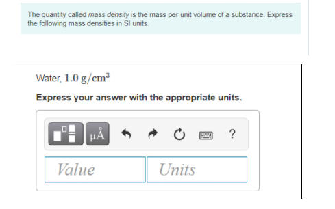 The quantity called mass density is the mass per unit volume of a substance. Express
the following mass densities in Sl units.
Water, 1.0 g/cm
Express your answer with the appropriate units.
?
Value
Units
