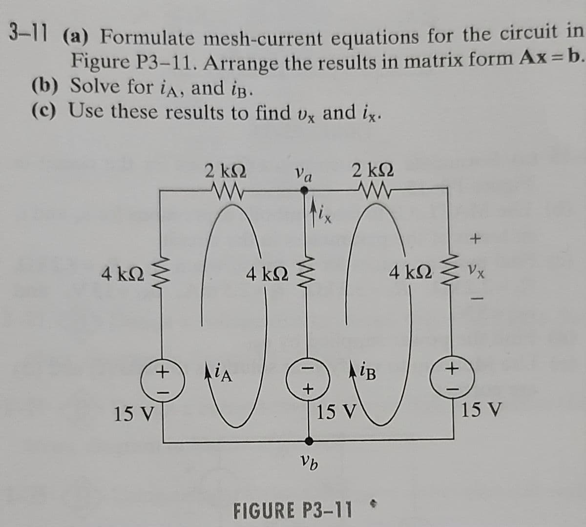 3-11 (a) Formulate mesh-current equations for the circuit in
Figure P3-11. Arrange the results in matrix form Ax = b.
(b) Solve for iA, and iB.
(c) Use these results to find vx and ix.
4 ΚΩ
+1
15 V
2 ΚΩ
AiA
4 ΚΩ
Va
www
1 +
Vb
2 ΚΩ
www
AiB
15 V
FIGURE P3-11
4 ΚΩ
+
+ 1
Vx
15 V