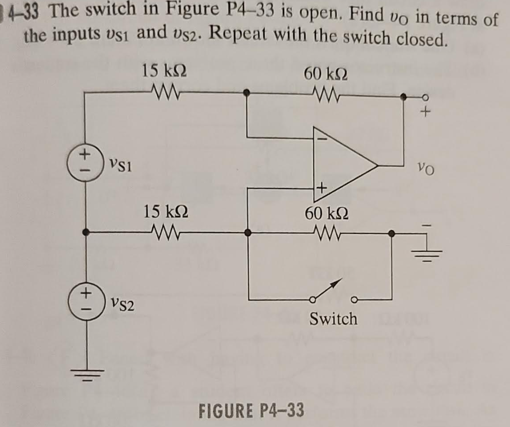 4-33 The switch in Figure P4-33 is open. Find VO in terms of
the inputs vs1 and vs2. Repeat with the switch closed.
15 ΚΩ
+1
VS1
VS2
15 ΚΩ
ww
60 ΚΩ
ww
FIGURE P4-33
60 ΚΩ
www
Switch
VO