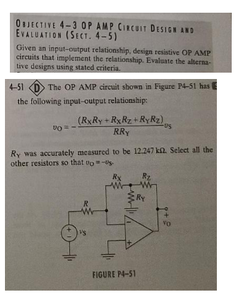 OBJECTIVE 4-3 OP AMP CIRCUIT DESIGN AND
EVALUATION (SECT. 4-5)
Given an input-output relationship, design resistive OP AMP
circuits that implement the relationship. Evaluate the alterna-
tive designs using stated criteria.
4-51
The OP AMP circuit shown in Figure P4-51 has
the following input-output relationship:
(RxRy+RxRz+ RyRz),
RRY
-US
Ry was accurately measured to be 12.247 km2. Select all the
other resistors so that to-US.
Vo = -
R
w
VS
Rx
w
ww
FIGURE P4-51
Rz
w
Ry
VO