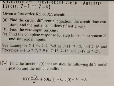 FIRST-ORDER CIRCUIT ANALYSIS
(SECTS. 7-1 TO 7-4)
Given a first-order RC or RL circuit:
(a) Find the circuit differential equation, the circuit time con-
stant, and the initial conditions (if not given).
(b) Find the zero-input response.
(c) Find the complete response for step function, exponential,
and sinusoidal inputs.
See Examples 7-1 to 7-7, 7-9 to 7-11, 7-15, and 7-16 and
Exercises 7-1 to 7-7, 7-9 to 7-13, 7-15, and 7-17 to 7-21.
7-1 Find the function i(t) that satisfies the following differential
equation and the initial condition:
1000 di(r)
dt
+ 50ki(t) = 0, i(0) = 50 mA