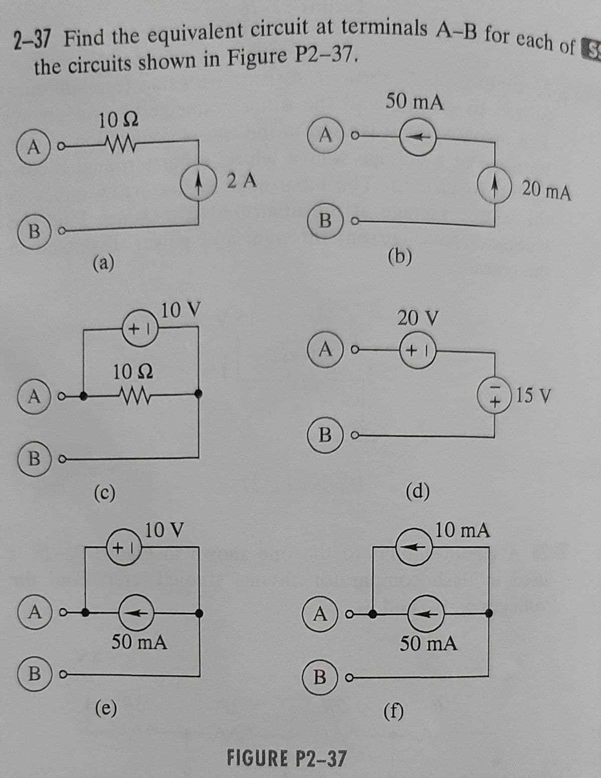2-37 Find the equivalent circuit at terminals A-B for each of S
the circuits shown in Figure P2-37.
A) W
o
B)o-
A
B
A
10 S2
www
Bo
(a)
10 Ω
www
(c)
+1
+1
(e)
10 V
10 V
50 mA
2 A
A) o
Bo
A) o
B) o
A) o
А
Bo
FIGURE P2-37
50 mA
(b)
20 V
+1
(d)
(f)
50 mA
+
10 mA
20 mA
15 V