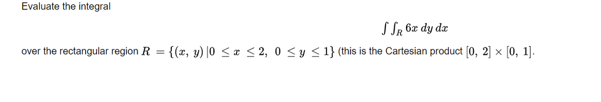 Evaluate the integral
S SR 6x dy dx
over the rectangular region R = {(x, y) |0 < x < 2, 0 <y < 1} (this is the Cartesian product [0, 2] × [0, 1].
