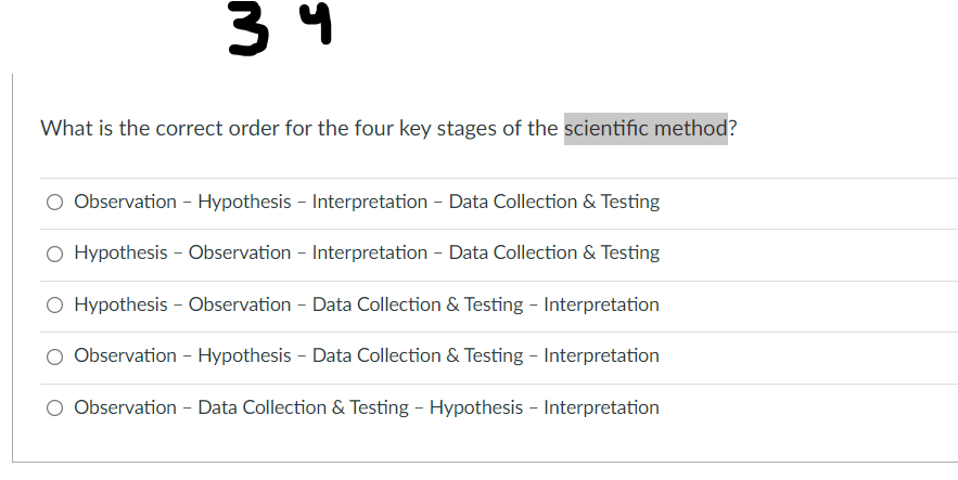 3 4
What is the correct order for the four key stages of the scientific method?
O Observation - Hypothesis - Interpretation - Data Collection & Testing
O Hypothesis - Observation - Interpretation - Data Collection & Testing
O Hypothesis - Observation - Data Collection & Testing - Interpretation
Observation - Hypothesis - Data Collection & Testing - Interpretation
O Observation - Data Collection & Testing - Hypothesis - Interpretation
