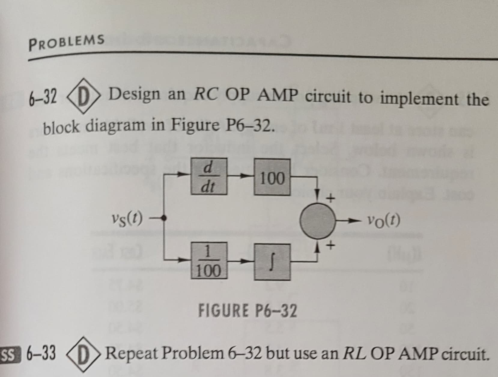 PROBLEMS
6-32
block diagram in Figure P6-32.
Design an RC OP AMP circuit to implement the
SS 6-33
vs(t) →
d
dt
100
100
[]
FIGURE P6-32
vo(t)
Ou
Repeat Problem 6-32 but use an RL OP AMP circuit.