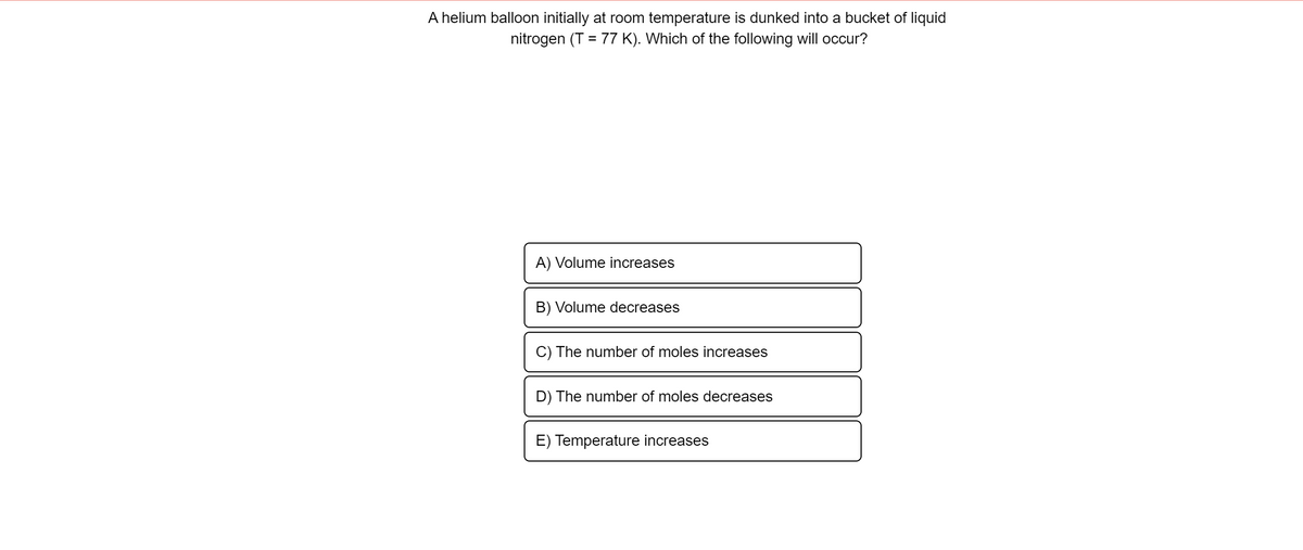 A helium balloon initially at room temperature is dunked into a bucket of liquid
nitrogen (T = 77 K). Which of the following will occur?
%3D
A) Volume increases
B) Volume decreases
C) The number of moles increases
D) The number of moles decreases
E) Temperature increases
