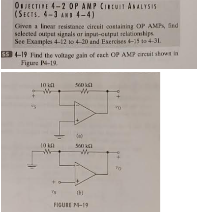 OBJECTIVE 4-2 OP AMP CIRCUIT ANALYSIS
(SECTS. 4-3 AND 4-4)
Given a linear resistance circuit containing OP AMPS, find
selected output signals or input-output relationships.
See Examples 4-12 to 4-20 and Exercises 4-15 to 4-31.
SS 4-19 Find the voltage gain of each OP AMP circuit shown in
Figure P4-19.
VS
10 ΚΩ
w
10 ΚΩ
M
560 ΚΩ
w
VS
(a)
560 ΚΩ
(b)
FIGURE P4-19
Vo
VO