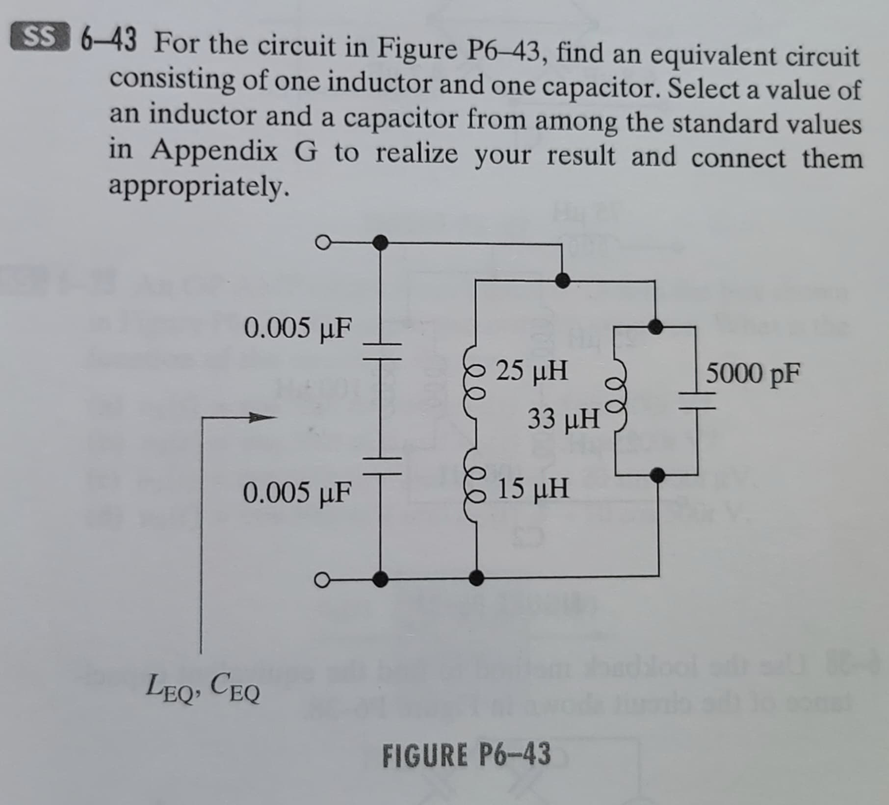 SS 6-43 For the circuit in Figure P6-43, find an equivalent circuit
consisting of one inductor and one capacitor. Select a value of
an inductor and a capacitor from among the standard values
in Appendix G to realize your result and connect them
appropriately.
0.005 µF
0.005 µF
LEQ, CEQ
25 μΗ
33 ΜΗ
15 pH
FIGURE P6-43
5000 pF