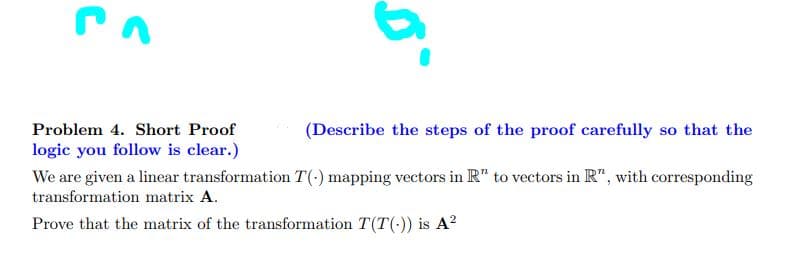 Problem 4. Short Proof
logic you follow is clear.)
5°
(Describe the steps of the proof carefully so that the
We are given a linear transformation T(-) mapping vectors in R" to vectors in R", with corresponding
transformation matrix A.
Prove that the matrix of the transformation T(T()) is A²