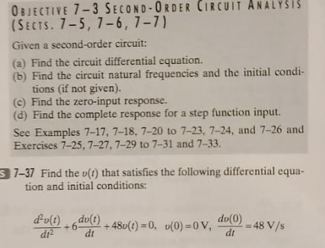 OBJECTIVE 7-3 SECOND-ORDER CIRCUIT ANALYSIS
(SECTS. 7-5, 7-6, 7-7)
Given a second-order circuit:
(a) Find the circuit differential equation.
(b) Find the circuit natural frequencies and the initial condi-
tions (if not given).
(c) Find the zero-input response.
(d) Find the complete response for a step function input.
See Examples 7-17, 7-18, 7-20 to 7-23, 7-24, and 7-26 and
Exercises 7-25, 7-27, 7-29 to 7-31 and 7-33.
S7-37 Find the v(t) that satisfies the following differential equa-
tion and initial conditions:
dv(t) du(t)
di²
dt
+6- +48u(t)=0, v(0)=0 V,
dv(0)
dt
= 48 V/s