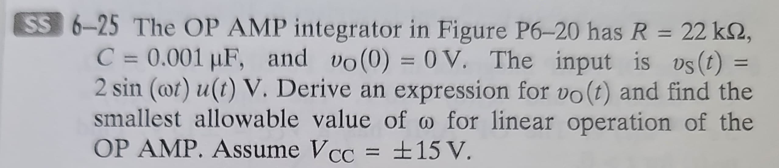 SS 6-25 The OP AMP integrator in Figure P6-20 has R = 22 k,
C = 0.001 µF, and vo(0) = 0V. The input is vs(t)
2 sin (wt) u(t) V. Derive an expression for vo(t) and find the
smallest allowable value of w for linear operation of the
OP AMP. Assume Vcc ±15 V.