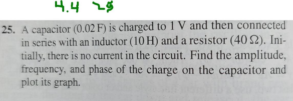 4.4 25
25. A capacitor (0.02 F) is charged to 1 V and then connected
in series with an inductor (10 H) and a resistor (40 S2). Ini-
tially, there is no current in the circuit. Find the amplitude,
frequency, and phase of the charge on the capacitor and
plot its graph.