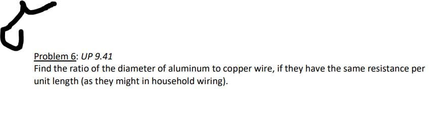 Problem 6: UP 9.41
Find the ratio of the diameter of aluminum to copper wire, if they have the same resistance per
unit length (as they might in household wiring).