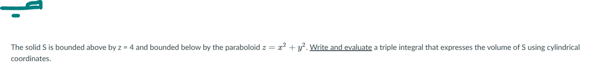 The solid S is bounded above by z = 4 and bounded below by the paraboloid z = x² + y² . Write and evaluate a triple integral that expresses the volume of S using cylindrical
coordinates.
