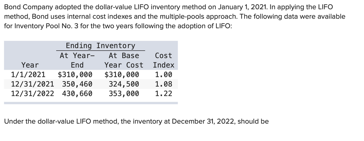 Bond Company adopted the dollar-value LIFO inventory method on January 1, 2021. In applying the LIFO
method, Bond uses internal cost indexes and the multiple-pools approach. The following data were available
for Inventory Pool No. 3 for the two years following the adoption of LIFO:
Inventory
At Base
Year Cost
Ending
At Year-
End
Year
1/1/2021 $310,000
$310,000
12/31/2021 350,460
324,500
12/31/2022 430,660 353,000
Cost
Index
1.00
1.08
1.22
Under the dollar-value LIFO method, the inventory at December 31, 2022, should be