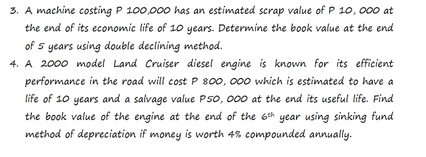 3. A machine costing P 100,000 has an estimated scrap value of P 10, 000 at
the end of its economic life of 10 years. Determine the book value at the end
of 5 years using double declining method.
4. A 2000 model Land Cruiser diesel engine is known for its efficient
performance in the road will cost P 800, 000 which is estimated to have a
life of 10 years and a salvage value P50, 000 at the end its useful life. Find
the book value of the engine at the end of the 6th year using sinking fund
method of depreciation if money is worth 4% compounded annually.
