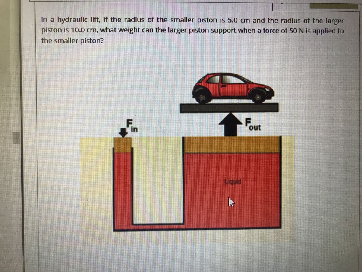 In a hydraulic lift, if the radius of the smaller piston is 5.0 cm and the radius of the larger
piston is 10.0 cm, what weight can the larger piston support when a force of 50 N is applied to
the smaller piston?
in
out
Liquid
