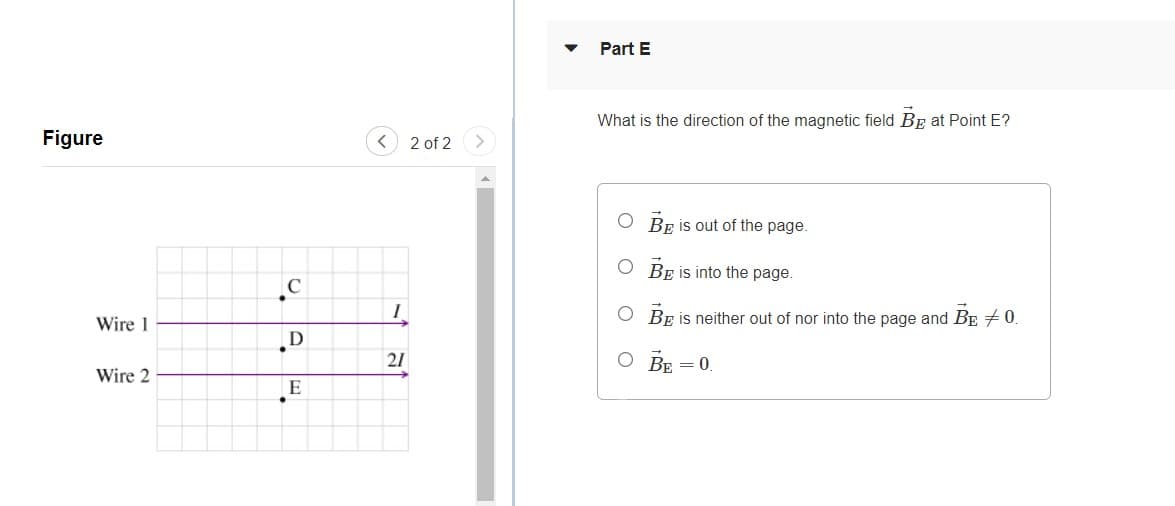 Part E
What is the direction of the magnetic field Bp at Point E?
Figure
< 2 of 2
O BE is out of the page.
O BE is into the page.
O BE is neither out of nor into the page and BE + 0.
Wire 1
21
O BE = 0.
Wire 2
E
